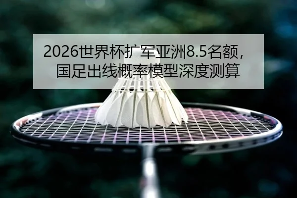 2026世界杯扩军亚洲8.5名额，国足出线概率模型深度测算