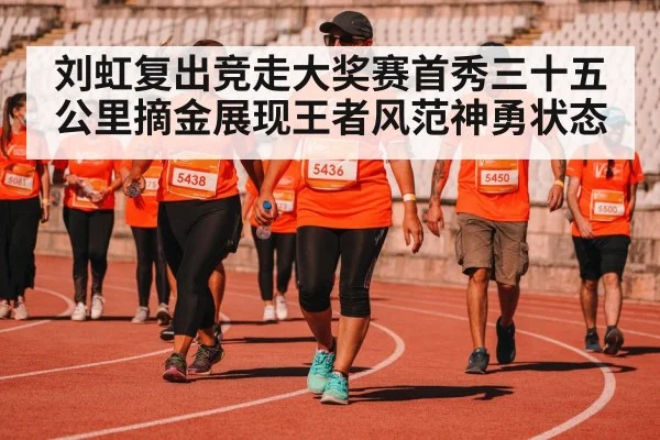 刘虹复出竞走大奖赛首秀三十五公里摘金展现王者风范神勇状态