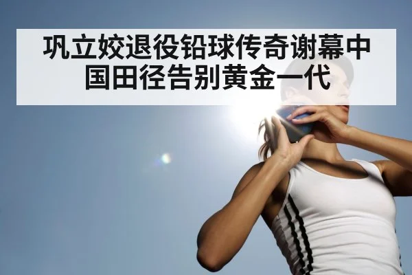 巩立姣退役铅球传奇谢幕中国田径告别黄金一代